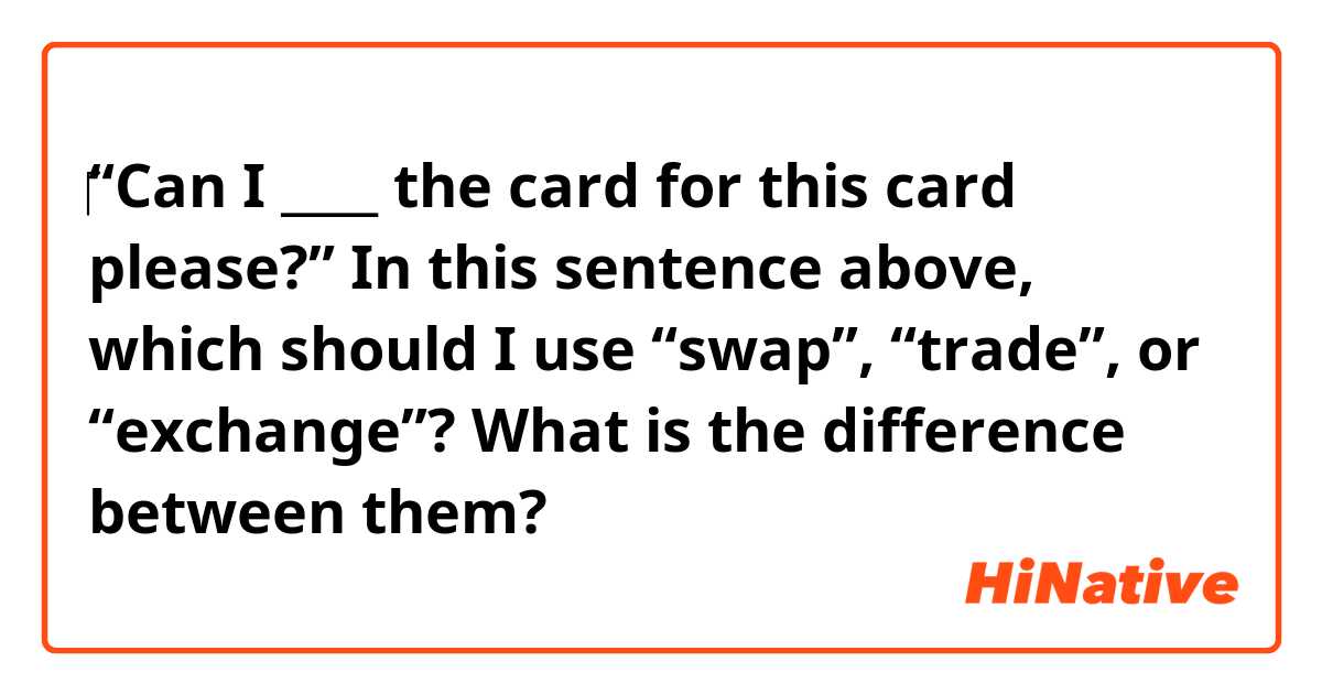 ‎“Can I ____ the card for this card please?”

In this sentence above, which should I use “swap”, “trade”, or “exchange”?
What is the difference between them?