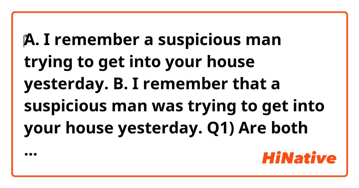 ‎A. I remember a suspicious man trying to get into your house yesterday.
B. I remember that a suspicious man was trying to get into your house yesterday.


Q1) Are both sentences A and B correct English?
Q2) Do both sentences A and B mean the same thing?

Could you please answer my question one by one?