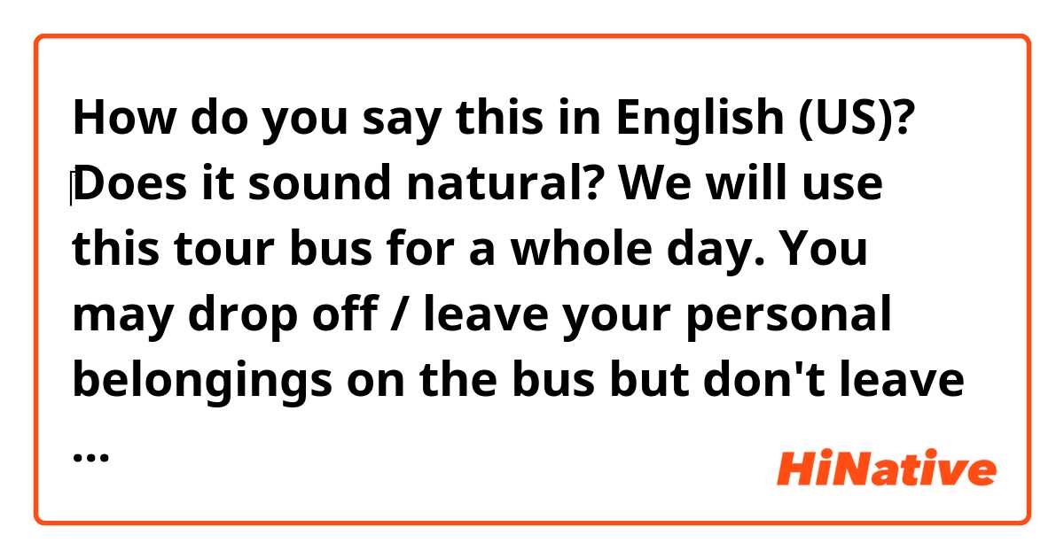 How do you say this in English (US)? ‎Does it sound natural? 
We will use this tour bus for a whole day. You may drop off / leave your personal belongings on the bus but don't leave valuable personal belongings.