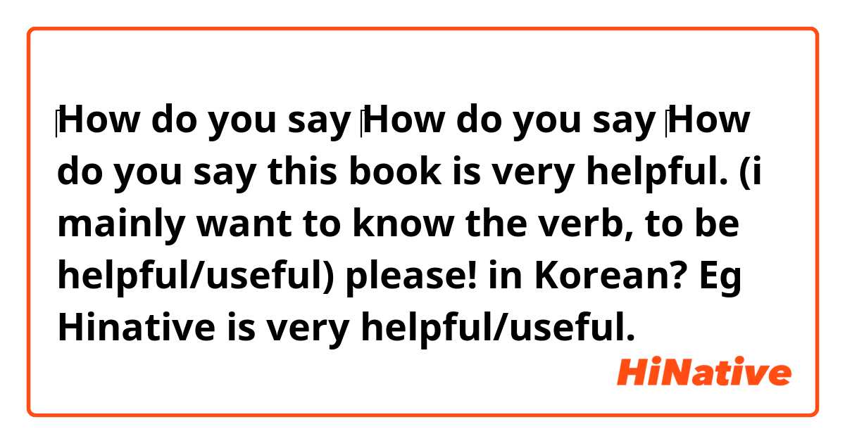 ‎How do you say ‎How do you say ‎How do you say this book is very helpful. (i mainly want to know the verb, to be helpful/useful) please! in Korean? Eg Hinative is very helpful/useful.