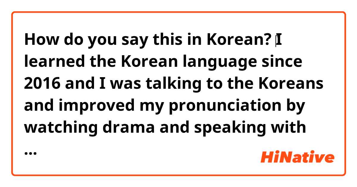 How do you say this in Korean? ‎I learned the Korean language since 2016 and I was talking to the Koreans and improved my pronunciation by watching drama and speaking with the Koreans with a voice call