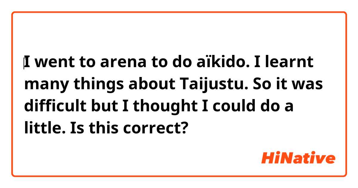 ‎I went to arena to do aïkido.
I learnt many things about Taijustu.
So it was difficult but I thought I could do a little.

Is this correct?