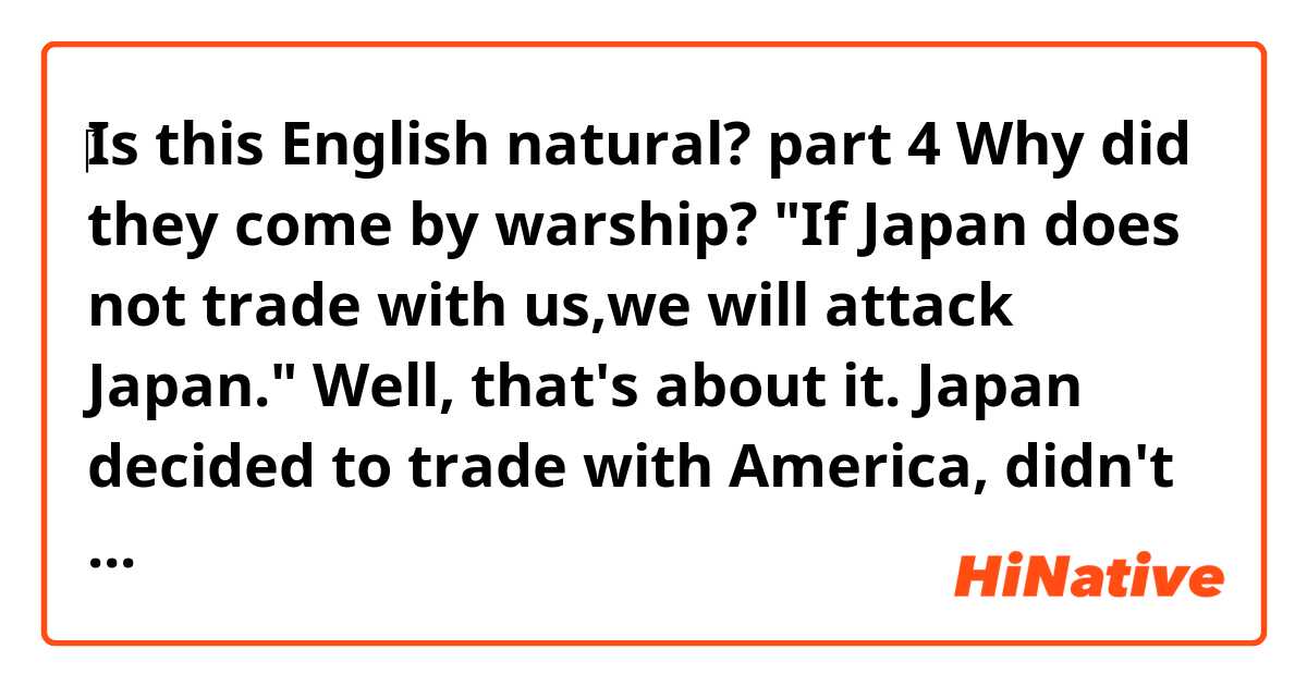 ‎❪Is this English natural?❫
    ◆part 4◆
Why did they come by warship?
─"If Japan does not trade with us,we will attack Japan." Well, that's about it.
Japan decided to trade with America, didn't it?
─Of course! 


