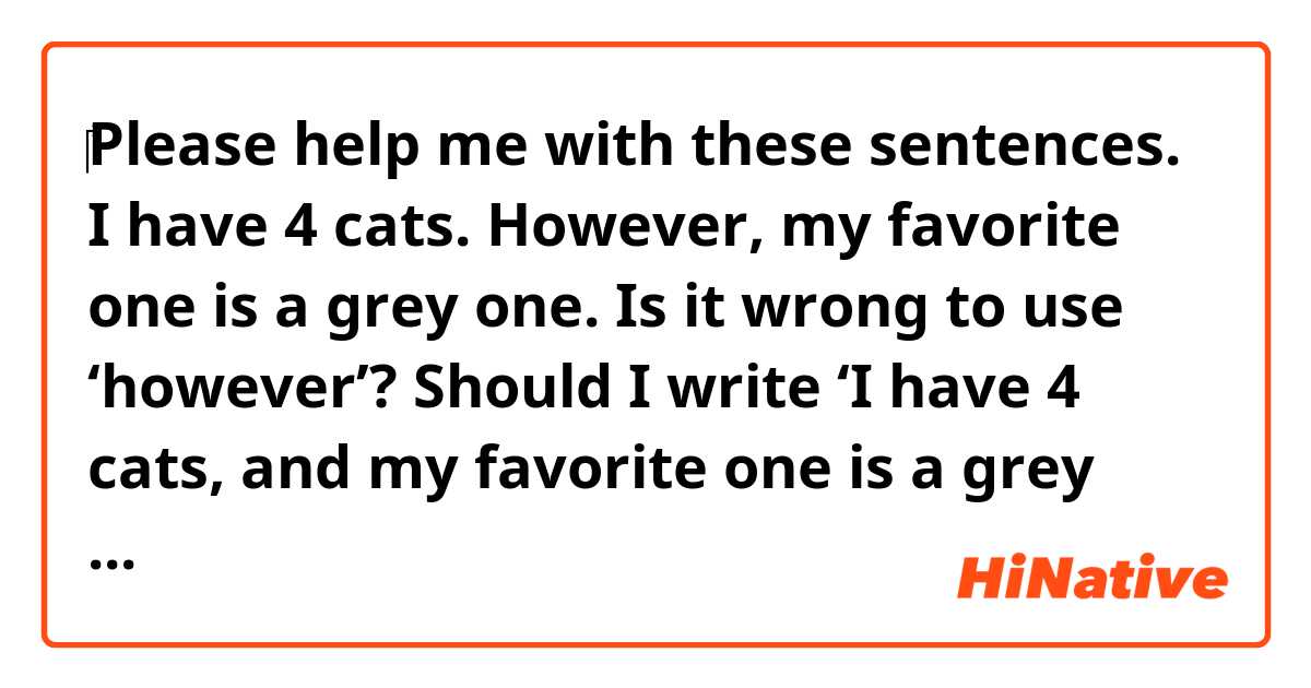 ‎Please help me with these sentences.

I have 4 cats. However, my favorite one is a grey one.

Is it wrong to use ‘however’? Should I write ‘I have 4 cats, and my favorite one is a grey one.’?
If it’s wrong to use ‘however’, please tell me the reason.