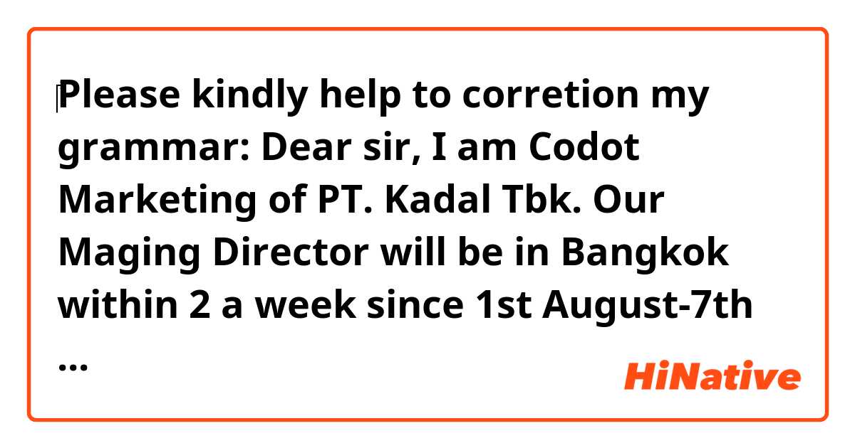 ‎Please kindly help to corretion my grammar:

Dear sir, I am Codot Marketing of PT. Kadal Tbk.
Our Maging Director will be in Bangkok within 2 a week since 1st August-7th August 2018
Therefore we would like to ask you about possibility to have a meeting With your company regarding Our Kadal meat ball business in bangkok.

Please kindly share us your availability. Your kind response are very apreciate.

Thank you for kind attention, awaiting your deedback.

Best Regards,
Codot