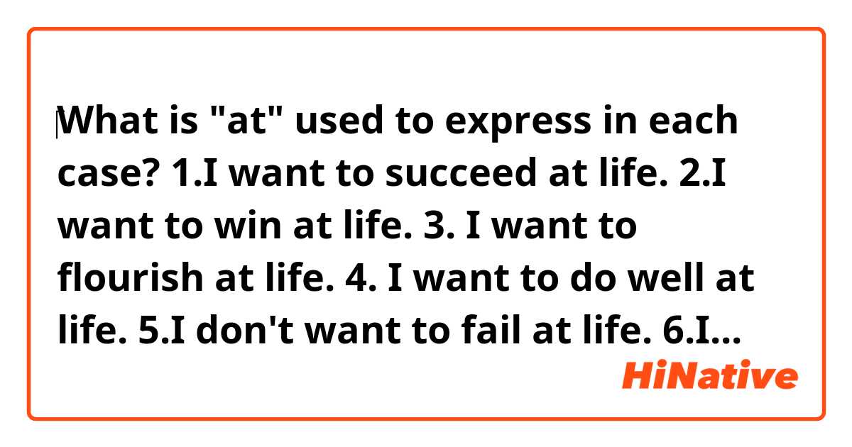 ‎What is "at" used to express in each case? 

1.I want to succeed at life.
2.I want to win at life.
3. I want to flourish at life.
4. I want to do well at life.
5.I don't want to fail at life.

6.I want to succeed at love.
7.I want to win at love.
8.I want to do well at love.
9.I don't want to fail at love.

10.‎I was failing at my effort to make peace.

11.I want to succeed at my dream.
12.I don't want to fail at my dream.

I have found "at life", "at love", "at my effort", "at my dream" often used in such cases as above.
By the way, I wonder what "at" means in each case because "at" doesn't mean the same thing  . 
Specifically speaking, I mean, from 1 to 10, "at" seems to be used to express the moment of being alive (=at life), the moment of being in love with (=at love), the moment of making my effort (=at my effort), but from 11 to 12, "at" seems to be used to express the goal(=my dream) that the subject(=I) wants to achieve.

I wonder whether I'm right.
Thank you very much for your help!