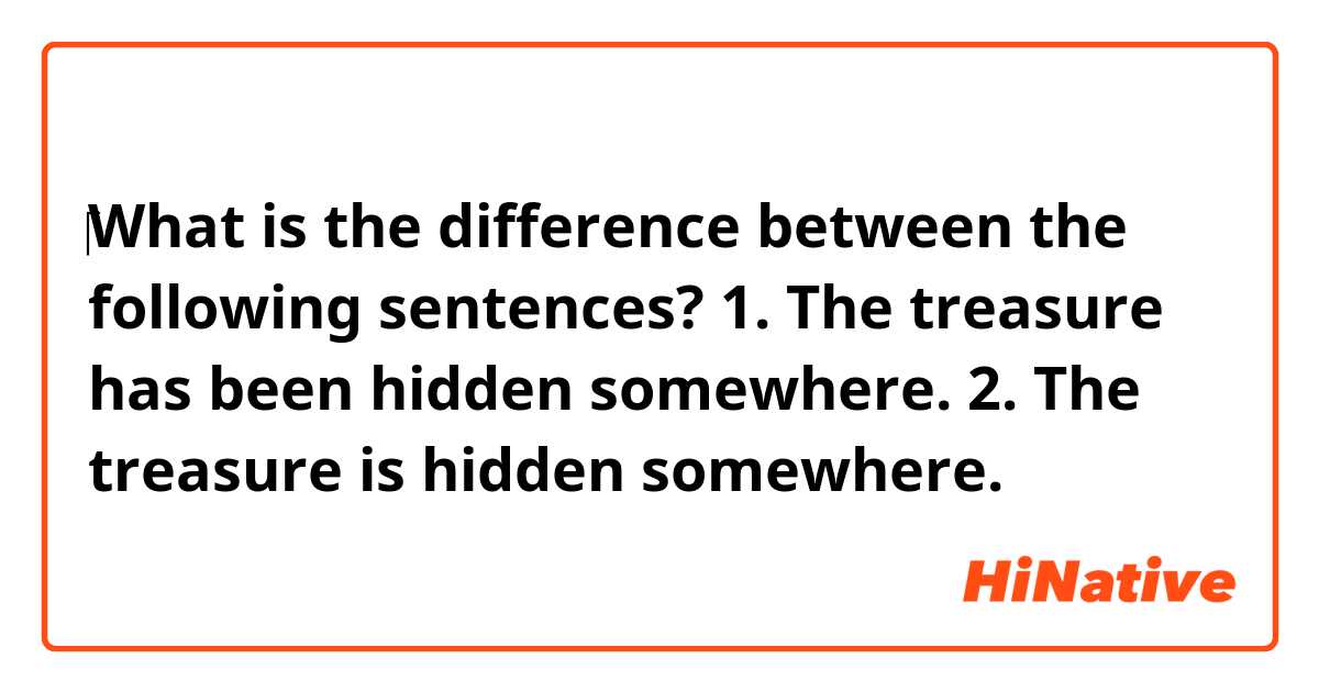 ‎What is the difference between the following sentences?
1. The treasure has been hidden somewhere. 
2. The treasure is hidden somewhere. 