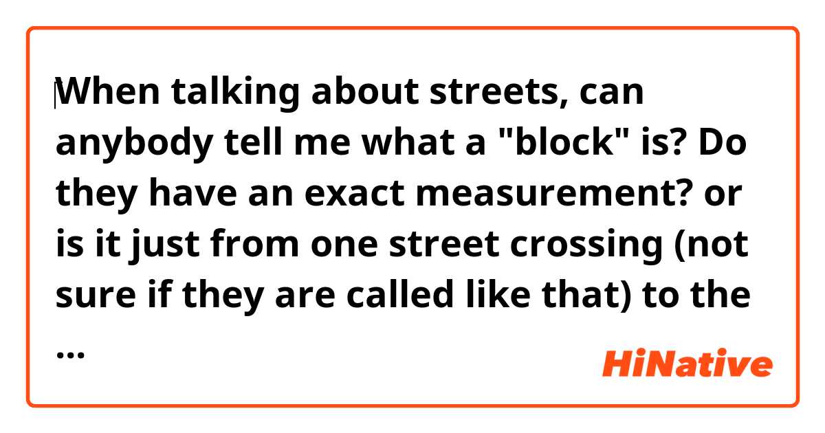 ‎When talking about streets, can anybody tell me what a "block" is? Do they have an exact measurement? or is it just from one street crossing (not sure if they are called like that) to the next one. I hope you get the idea of my question.