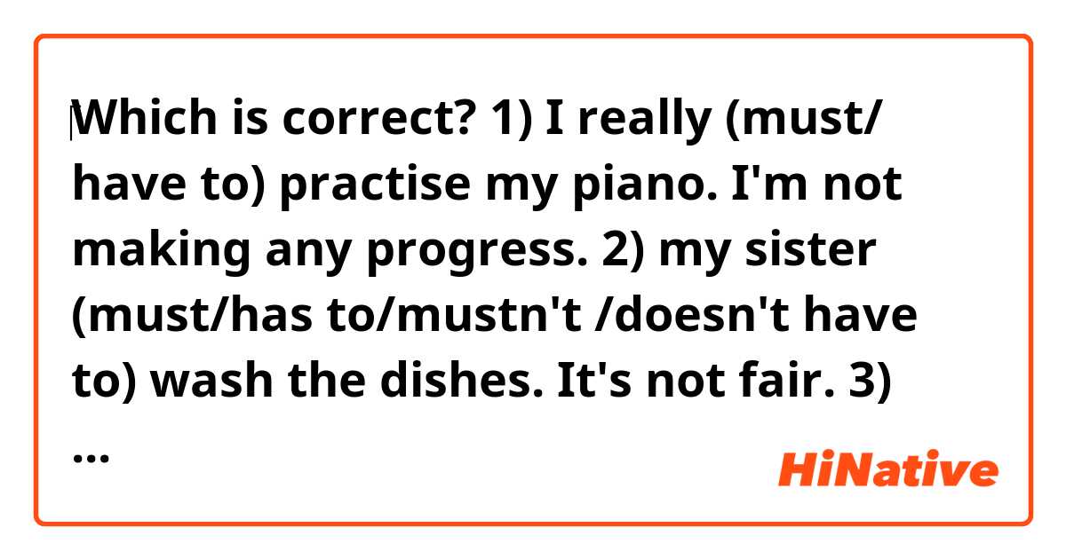 ‎Which is correct? 
1) I really (must/ have to) practise my piano. I'm not making any progress.
2) my sister (must/has to/mustn't /doesn't have to) wash the dishes. It's not fair.
3) our teacher (must /have to) take the register every morning to check who is at school.
4) you (must / have to) read his latest book. It's his best one. 
