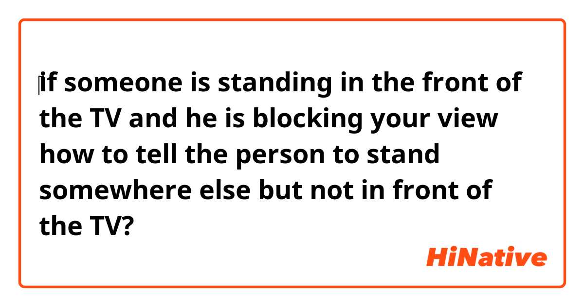 ‎if someone is standing in the front of the TV and he is blocking your view how to tell the person to stand somewhere else but not in front of the TV? 