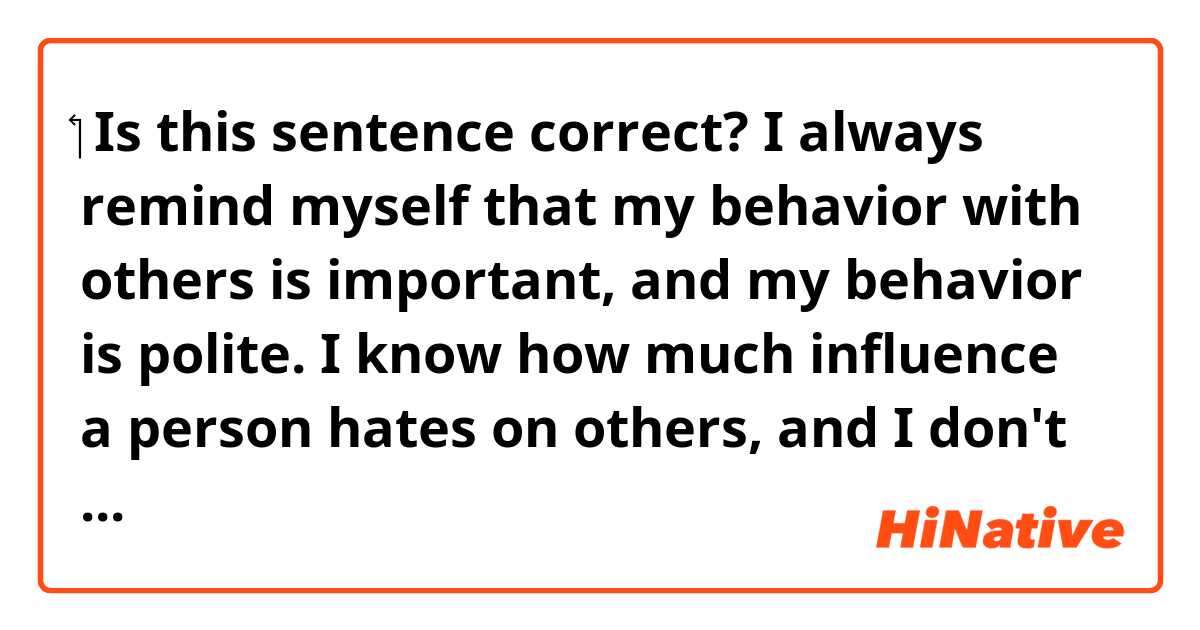 ‏ Is this sentence correct? I always remind myself that my behavior with others is important, and my behavior is polite.  I know how much influence a person hates on others, and I don't want it to have a bad influence.