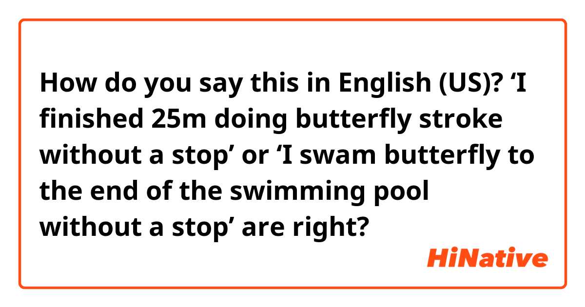 How do you say this in English (US)? ‘I finished 25m doing butterfly stroke without a stop’ or ‘I swam butterfly to the end of the swimming pool without a stop’ are right?