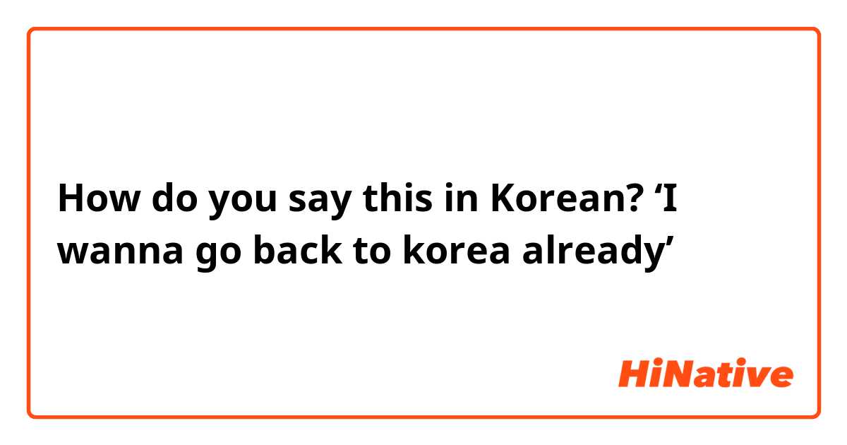 How do you say this in Korean? ‘I wanna go back to korea already’