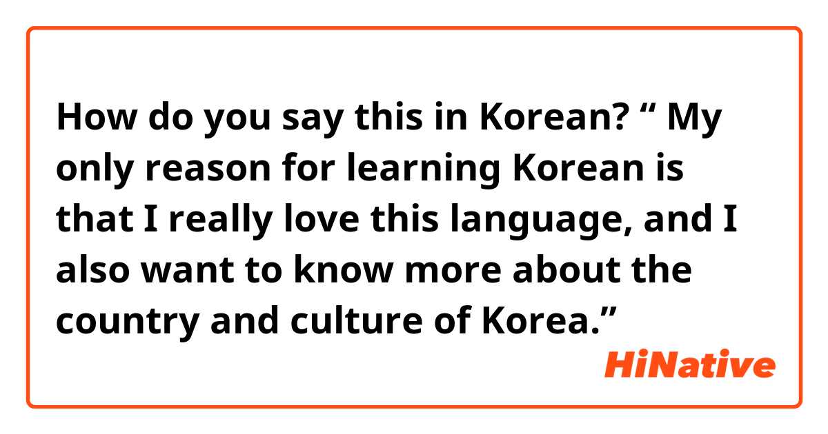 How do you say this in Korean? “ My only reason for learning Korean is that I really love this language, and I also want to know more about the country and culture of Korea.”