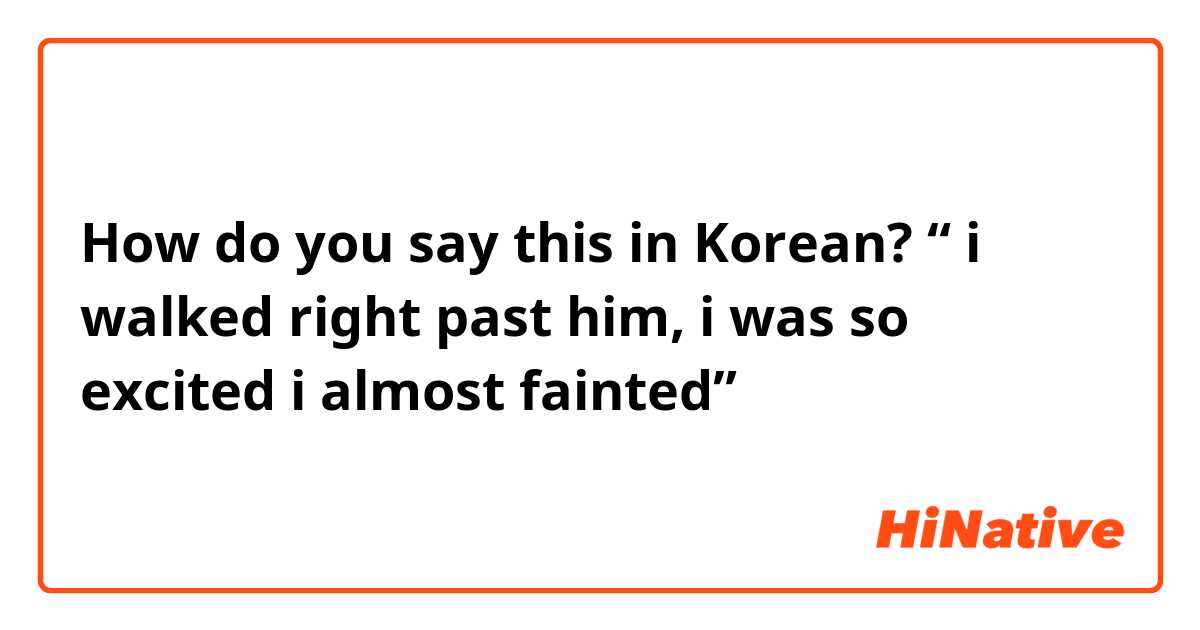 How do you say this in Korean? “ i walked right past him, i was so excited i almost fainted”