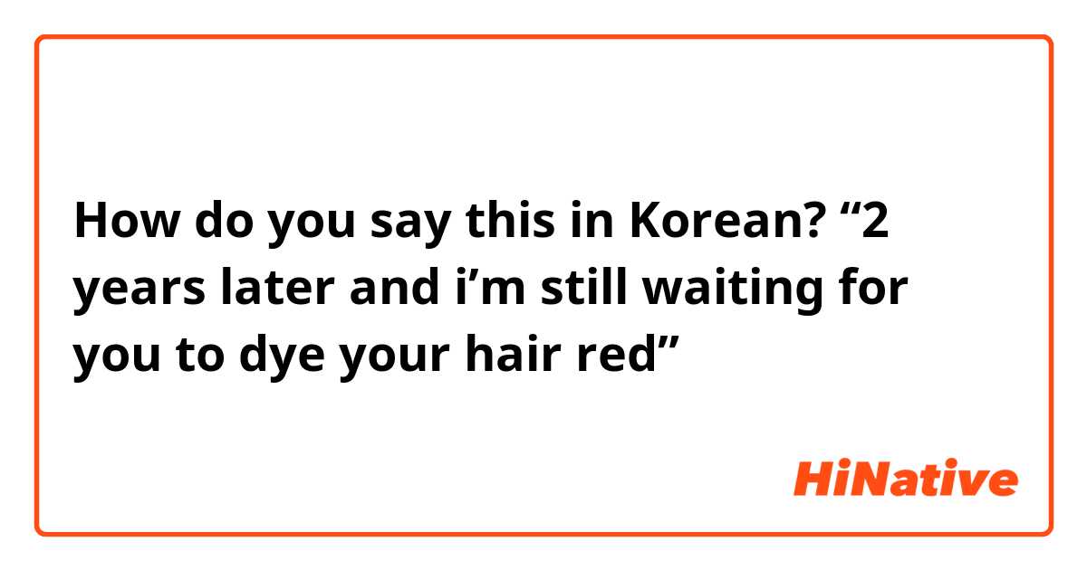 How do you say this in Korean? “2 years later and i’m still waiting for you to dye your hair red” 