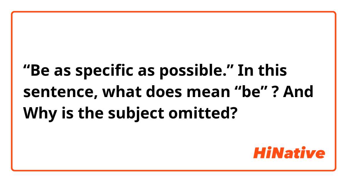 “Be as specific as possible.”

In this sentence, what does mean “be” ?

And Why is the subject omitted?