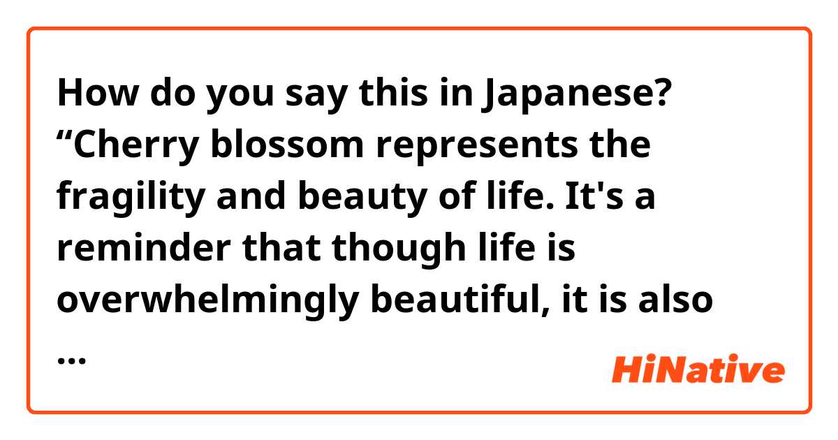 How do you say this in Japanese? “Cherry blossom represents the fragility and beauty of life. It's a reminder that though life is overwhelmingly beautiful, it is also tragically short/fleeting.” 