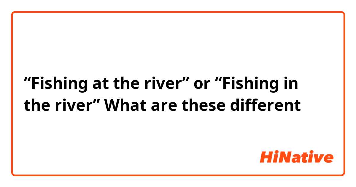 “Fishing at the river” or “Fishing in the river” What are these different ？