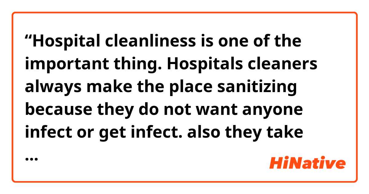 “Hospital cleanliness is one of the important thing. Hospitals cleaners always make the place sanitizing because they do not want anyone infect or get infect. also they take care to be the smell refreshing to make patients feel comfortable and relax.” 
Is this paragraph correct? In grammars, vocabularies and commas?