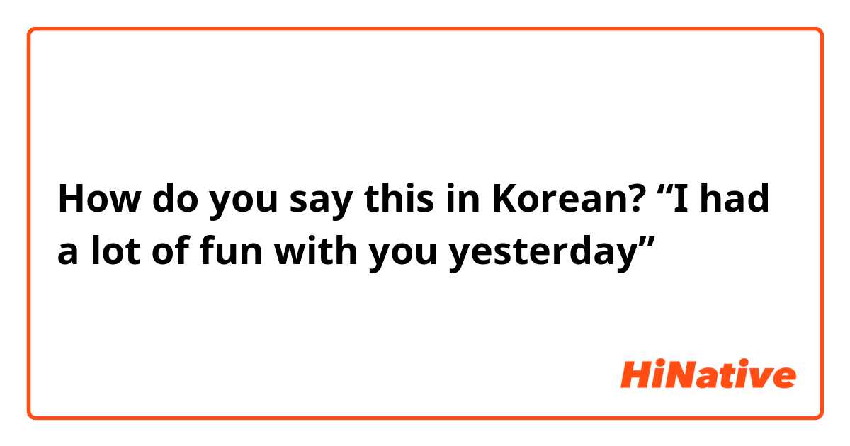 How do you say this in Korean? “I had a lot of fun with you yesterday”