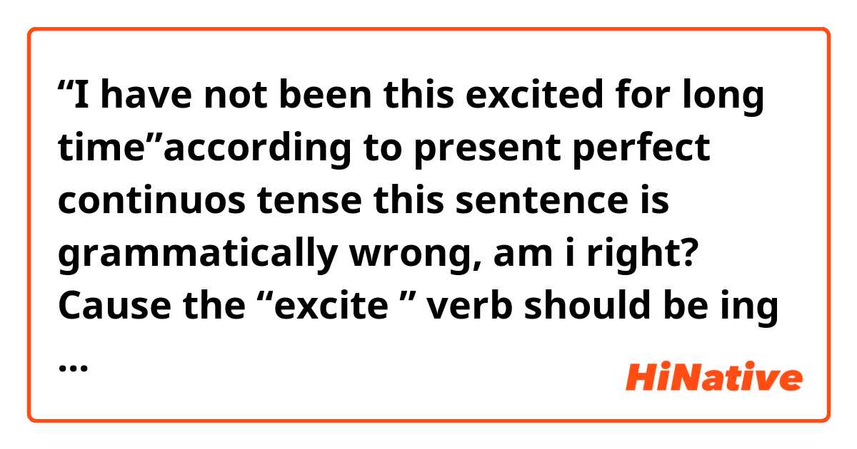 “I have not been this excited for long time”according to present perfect continuos tense this sentence is grammatically wrong, am i right? Cause the “excite ” verb should be ing form not past form, if i am wrong please correct me