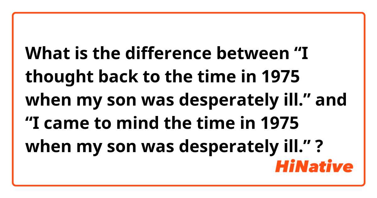 What is the difference between “I thought back to the time in 1975 when my son was desperately ill.” and “I came to mind the time in 1975 when my son was desperately ill.” ?