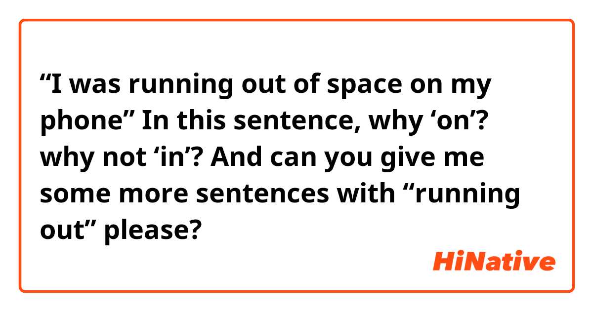 “I was running out of space on my phone” 

In this sentence, why ‘on’? why not ‘in’? 

And can you give me some more sentences with “running out” please? 