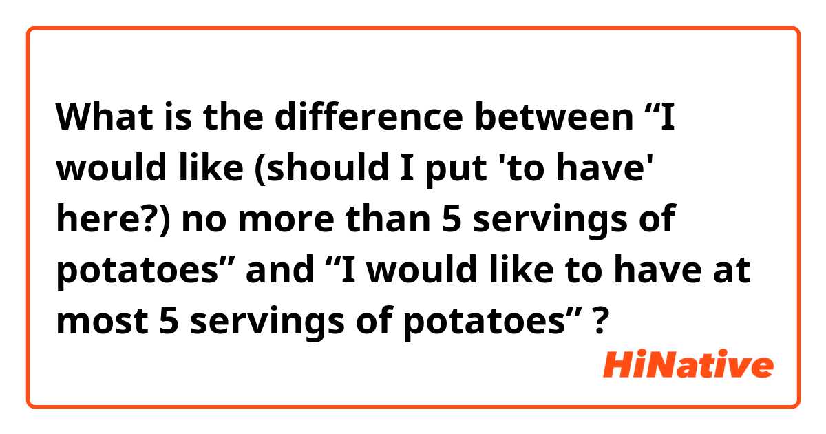 What is the difference between “I would like (should I put 'to have' here?) no more than 5 servings of potatoes” and “I would like to have at most 5 servings of potatoes” ?