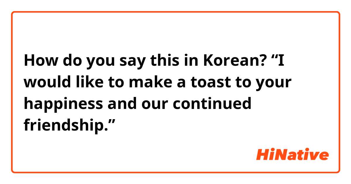 How do you say this in Korean? “I would like to make a toast to your happiness and our continued friendship.”