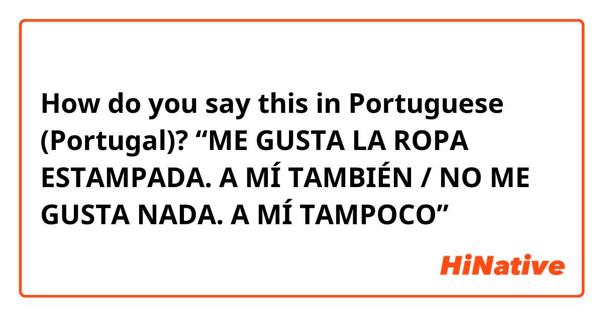 How do you say this in Portuguese (Portugal)? “ME GUSTA LA ROPA ESTAMPADA. A MÍ TAMBIÉN / NO ME GUSTA NADA. A MÍ TAMPOCO”