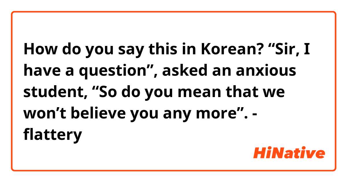 How do you say this in Korean? “Sir, I have a question”, asked an anxious student, “So do you mean that we won’t believe you any more”. - flattery