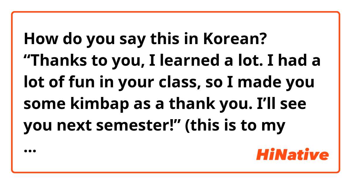 How do you say this in Korean? “Thanks to you, I learned a lot. I had a lot of fun in your class, so I made you some kimbap as a thank you. I’ll see you next semester!” (this is to my teacher, so I think it should be formal)