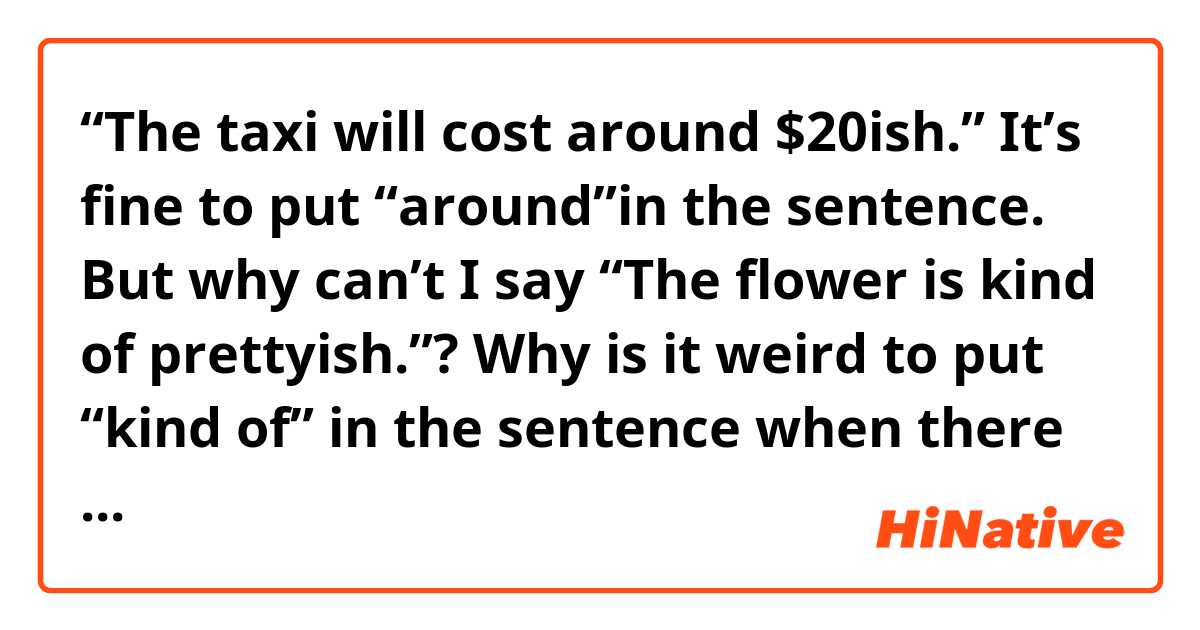  “The taxi will cost around $20ish.”
It’s fine to put “around”in the sentence.
But why can’t I say “The flower is kind of prettyish.”?
Why is it weird to put “kind of” in the sentence when there is already an -ish word there?
What’s the difference between the two?