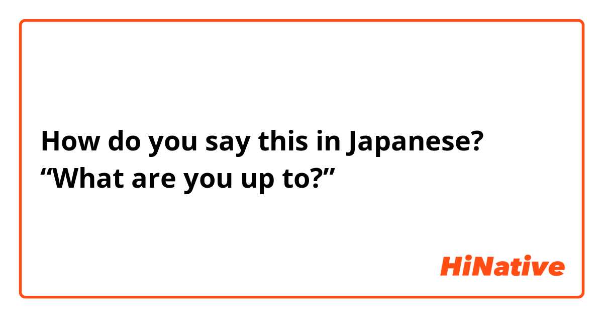How do you say this in Japanese? “What are you up to?”