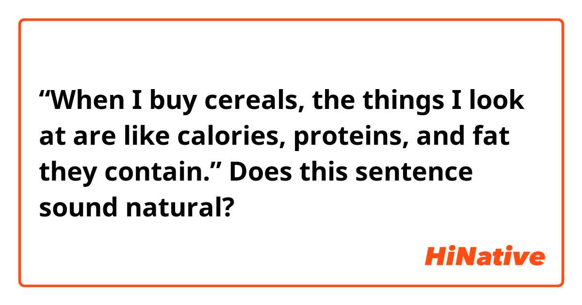 “When I buy cereals, the things I look at are like calories, proteins, and fat they contain.”
Does this sentence sound natural?