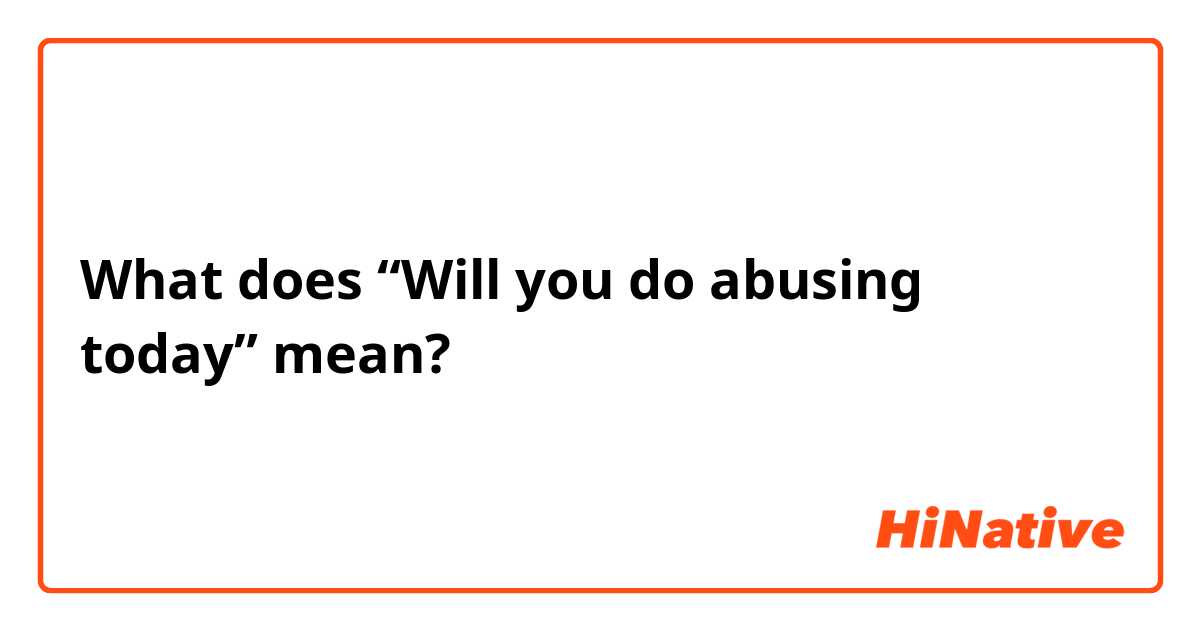 What does “Will you do abusing today” mean?