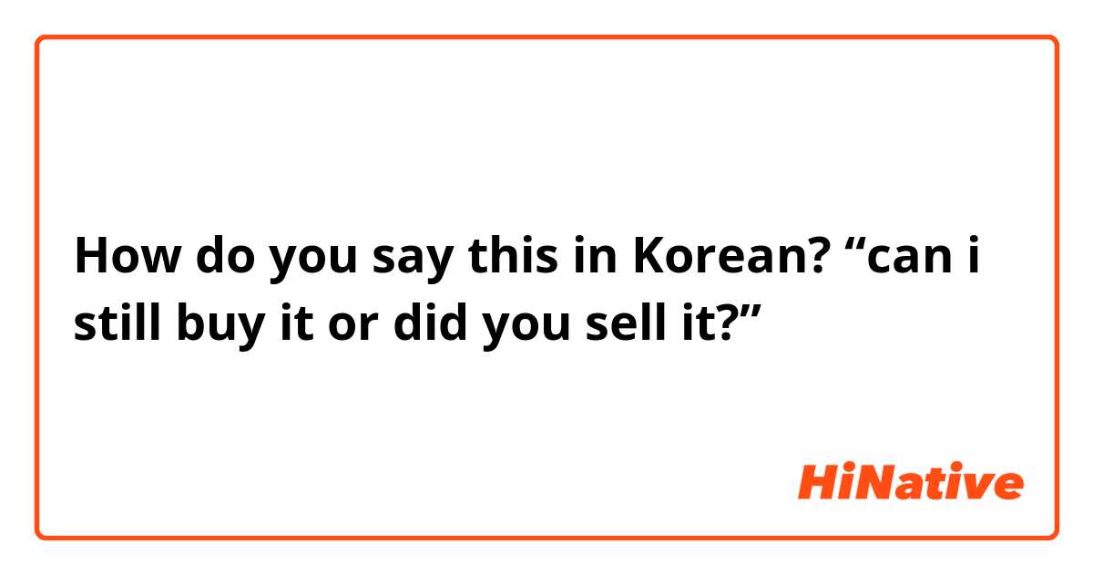 How do you say this in Korean? “can i still buy it or did you sell it?”