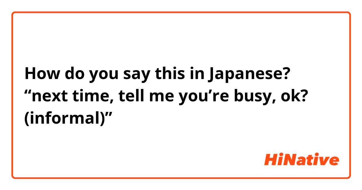 How do you say this in Japanese? “next time, tell me you’re busy, ok? (informal)”