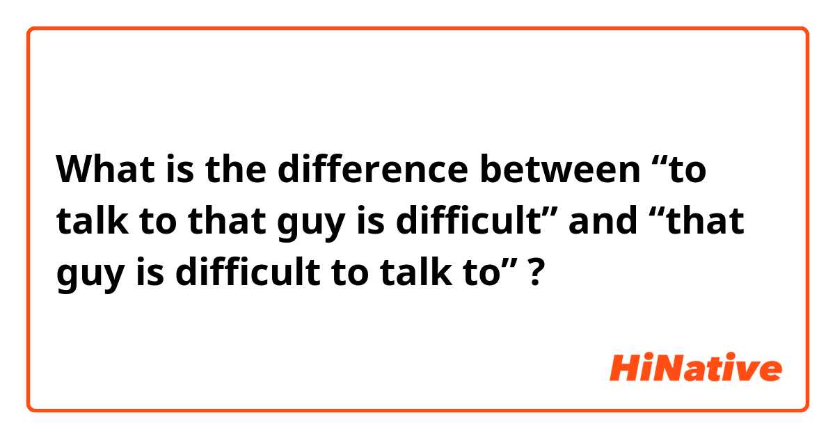 What is the difference between “to talk to that guy is difficult” and “that guy is difficult to talk to” ?