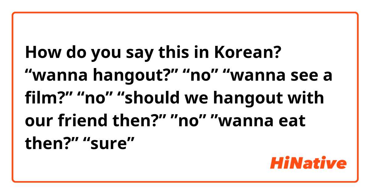 How do you say this in Korean? “wanna hangout?” “no” “wanna see a film?” “no” “should we hangout with our friend then?” ”no” ”wanna eat then?” “sure”