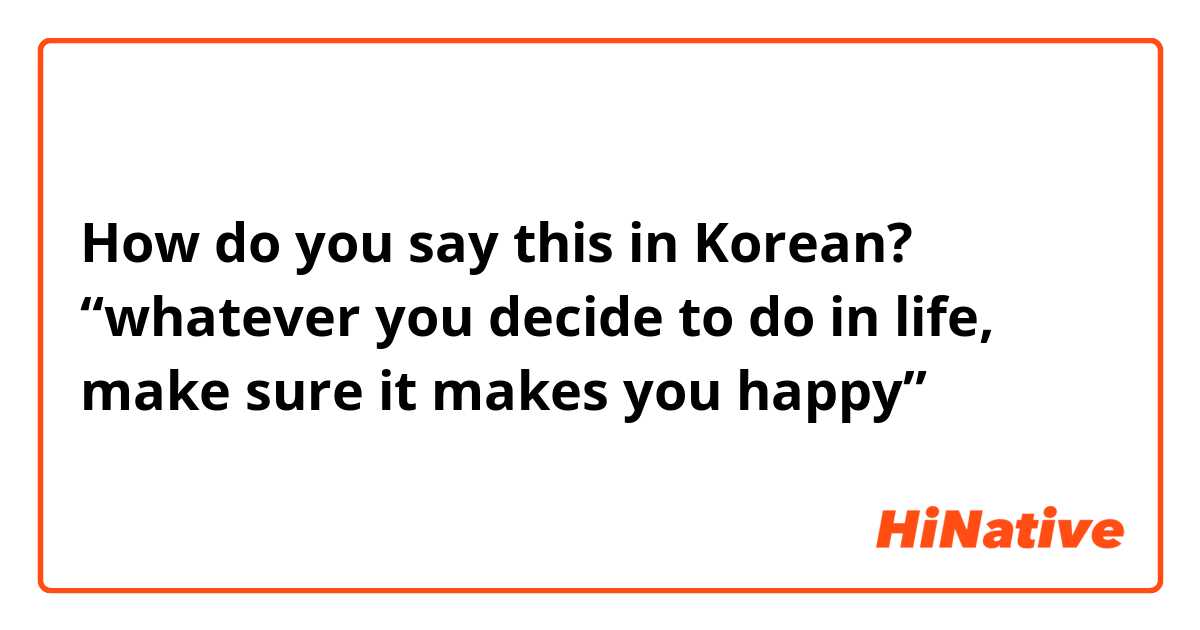 How do you say this in Korean? “whatever you decide to do in life, make sure it makes you happy”