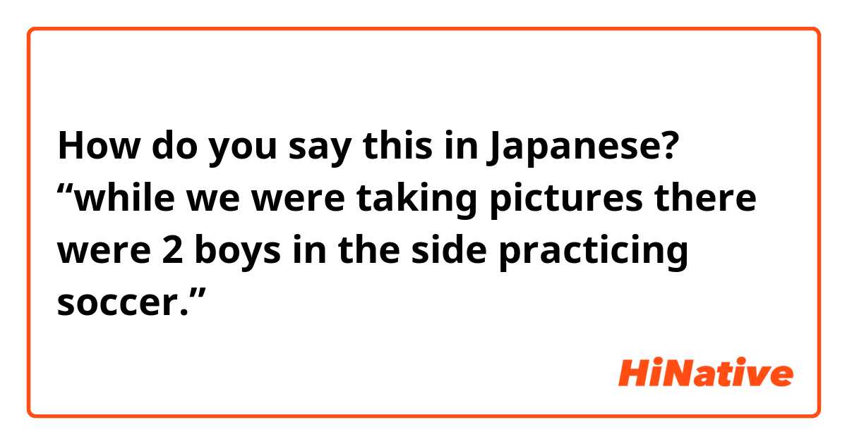 How do you say this in Japanese? “while we were taking pictures there were 2 boys in the side practicing soccer.”