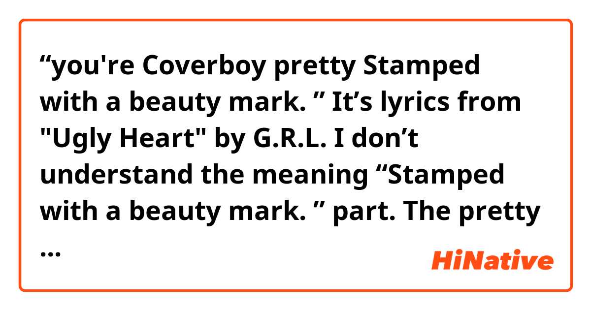 “you're Coverboy pretty
Stamped with a beauty mark. ”

It’s lyrics from  "Ugly Heart" by G.R.L. 
I don’t understand the meaning “Stamped with a beauty mark. ” part.  The pretty coverboy who has a beauty mark ??  
Could you tell me what the meaning of this part is ?