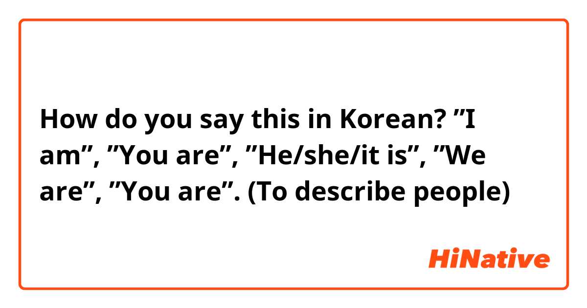 How do you say this in Korean? ”I am”, ”You are”, ”He/she/it is”, ”We are”, ”You are”. (To describe people)