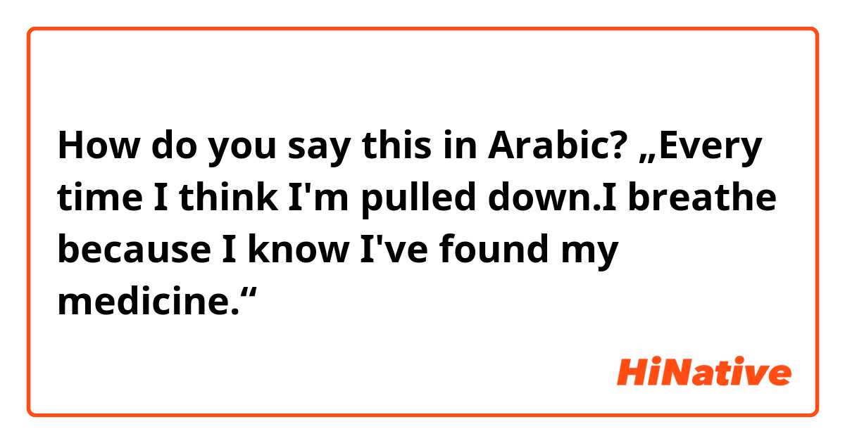 How do you say this in Arabic? „Every time I think I'm pulled down.I breathe because I know I've found my medicine.“