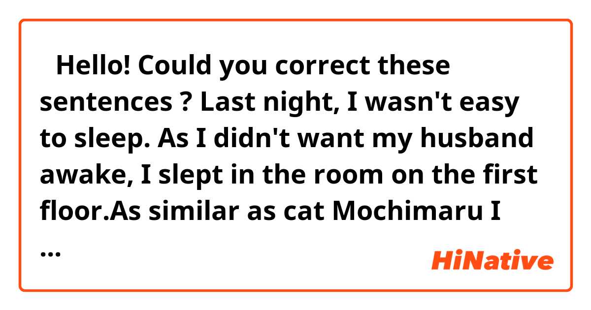 
　Hello!
Could you correct these sentences ?

Last night, I wasn't easy to sleep. As I didn't want my husband awake, I slept in the room on the first floor.As similar as cat Mochimaru  I didn't exercise enough,  I didn't sleep well ?
I will absolutely exercise starting today.