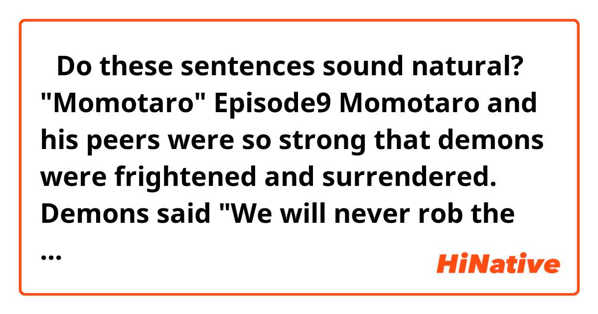 【Do these sentences sound natural?】
"Momotaro" Episode9

Momotaro and his peers were so strong that demons were frightened and surrendered. Demons said "We will never rob the villagers of their valuables, so please forgive us!!" Momotaro believed their claim and decided not to kill them. When the party came back to the home village bringing a lot of valuables which had been robbed of by the demons, the villagers got very delighted and thanked them.

the end