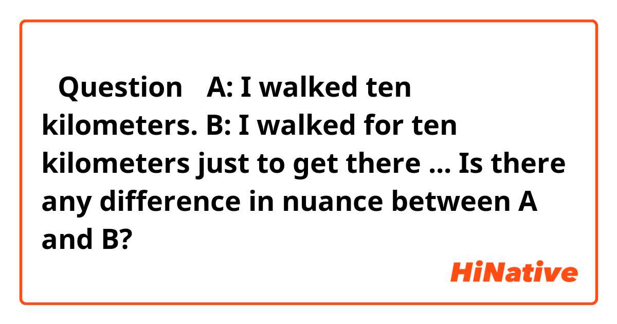 【Question】
A: I walked ten kilometers.
B: I walked for ten kilometers just to get there ...

Is there any difference in nuance between A and B?