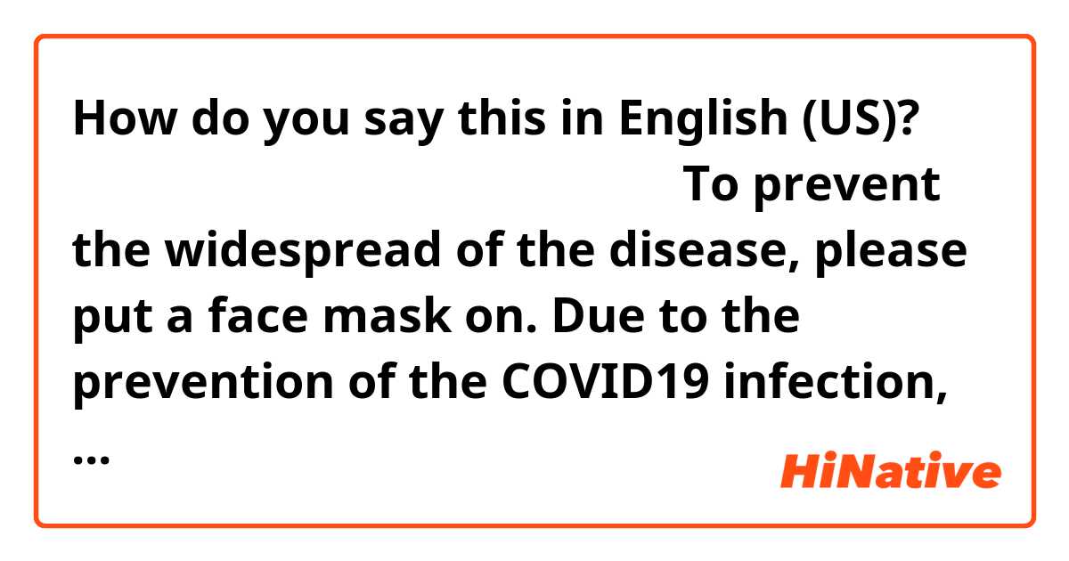How do you say this in English (US)? 感染拡大防止のため、マスクをしてください。

To prevent the widespread of the disease, please put a face mask on.

Due to the prevention of the COVID19 infection, please put a face mask on.

どちらが自然ですか。